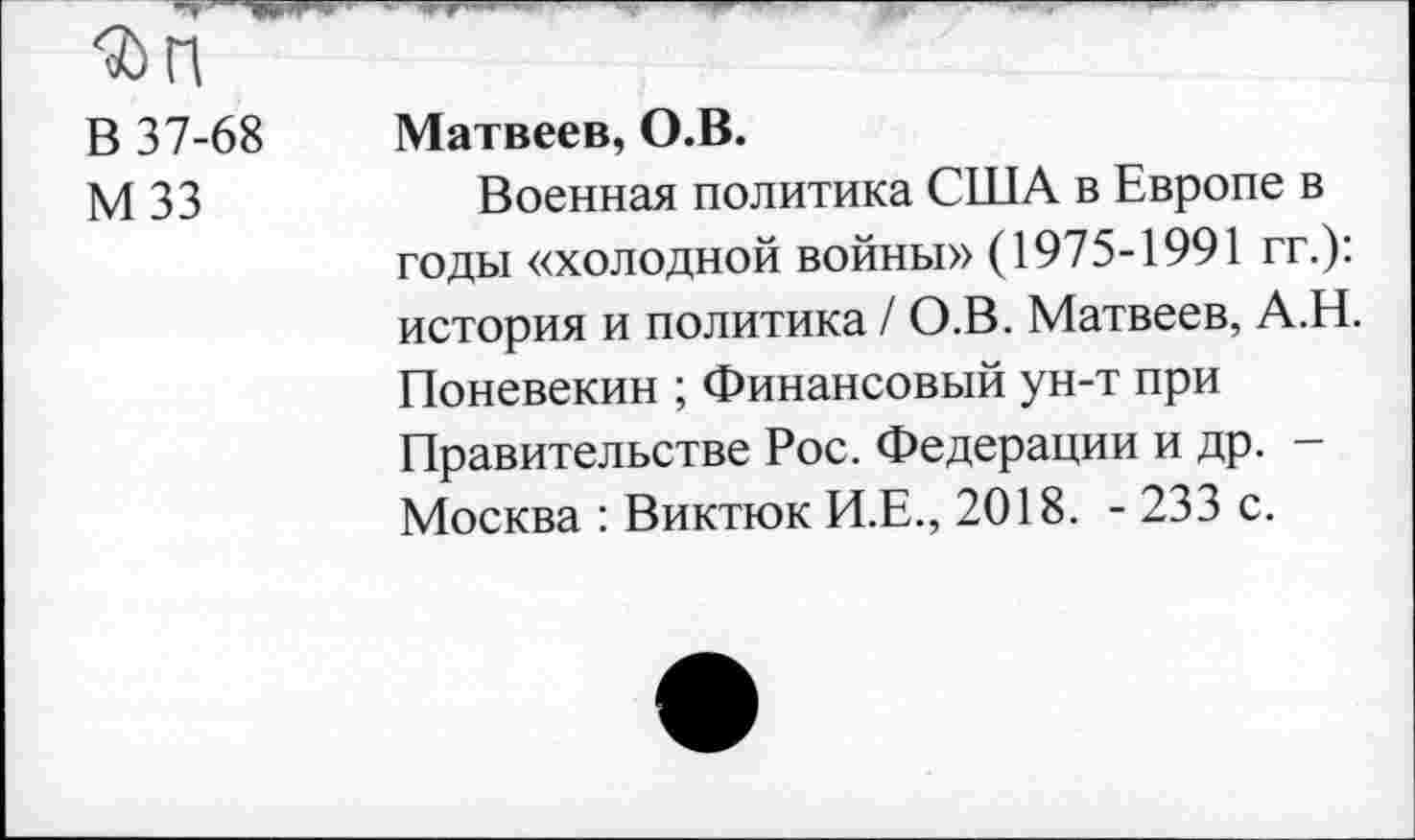 ﻿Фп
В 37-68 Матвеев, О.В.
М 33	Военная политика США в Европе в
годы «холодной войны» (1975-1991 гг.): история и политика / О.В. Матвеев, А.Н. Поневекин ; Финансовый ун-т при Правительстве Рос. Федерации и др. -Москва : Виктюк И.Е., 2018. - 233 с.